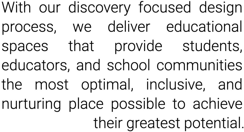With our discovery focused design process, we deliver educational spaces that provide students, educators, and school communities the most optimal, inclusive, and nurturing place possible to achieve their greatest potential.