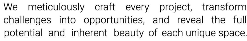 We meticulously craft every project, transform challenges into opportunities, and reveal the full potential and inherent beauty of each unique space.